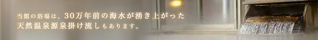 当館の浴場は、30万年前の海水が湧き上がった天然温泉源泉掛け流しもあります。